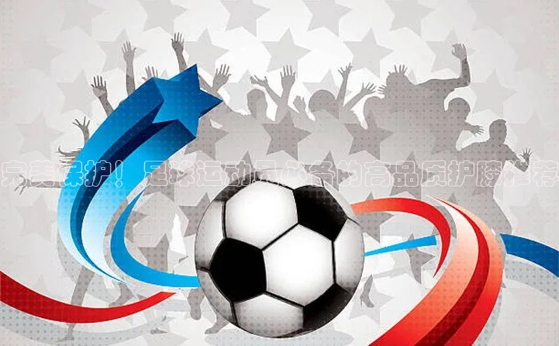 beat365安卓版下载福石控股完美保护！足球运动员必备的高品质护膝推荐