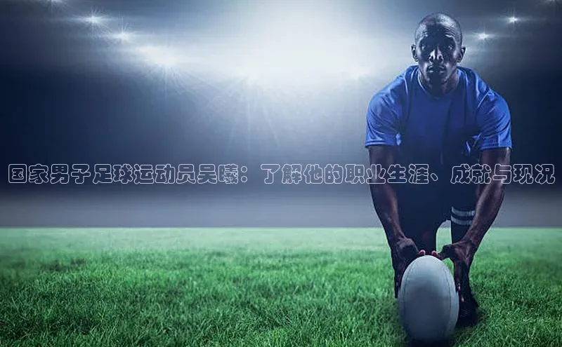 beat365颐驰 06国家男子足球运动员吴曦：了解他的职业生涯、成就与现况