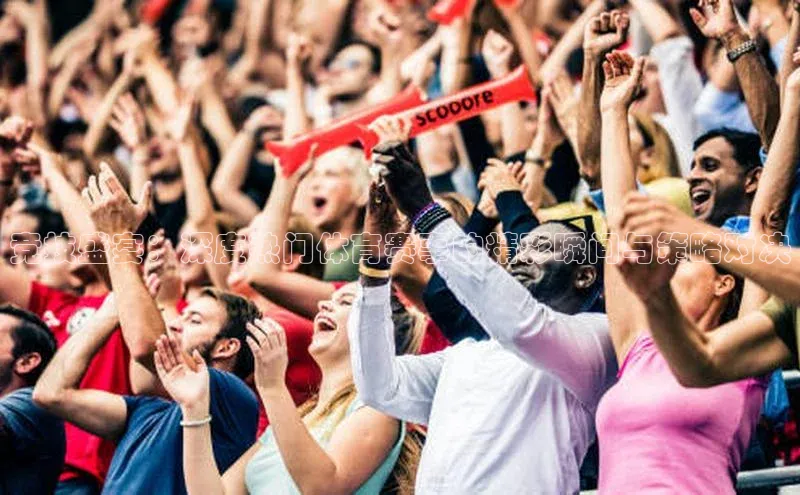 竞技盛宴：深度热门体育赛事的精彩瞬间与策略对决