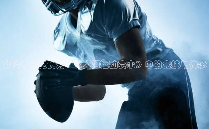 奔腾于历史长河：《大河运动赛事》中的竞技与传承