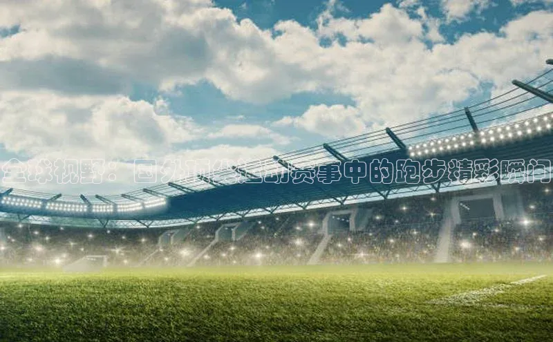 全球视野：国外顶尖运动赛事中的跑步精彩瞬间