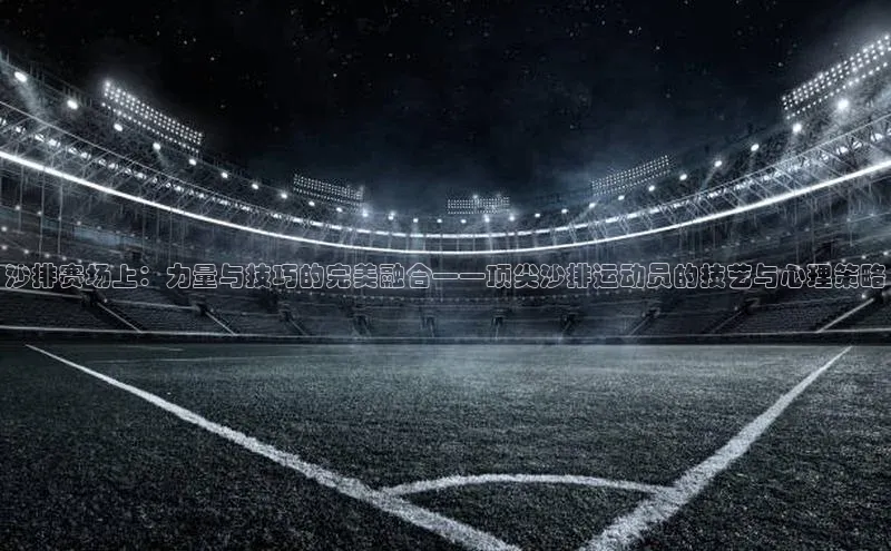 沙排赛场上：力量与技巧的完美融合——顶尖沙排运动员的技艺与心理策略