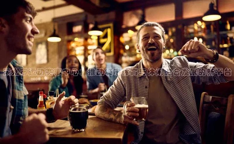 滨州市运动赛事中心：推动城市体育与休闲融合发展的新平台