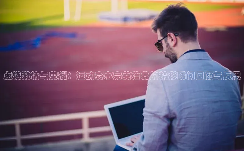 点燃激情与荣耀：运动赛事完美落幕的精彩瞬间回顾与反思