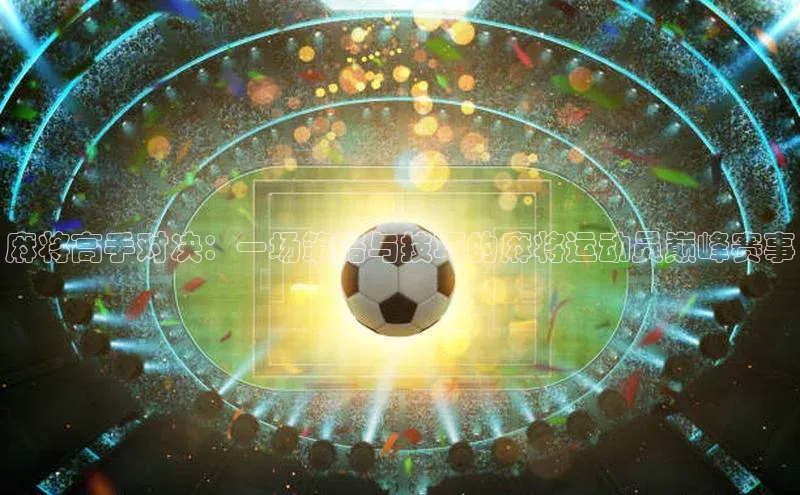 麻将高手对决：一场策略与技巧的麻将运动员巅峰赛事